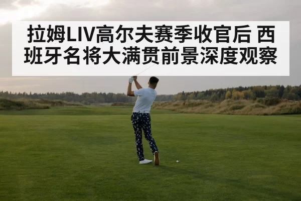 拉姆LIV高尔夫赛季收官后 西班牙名将大满贯前景深度观察